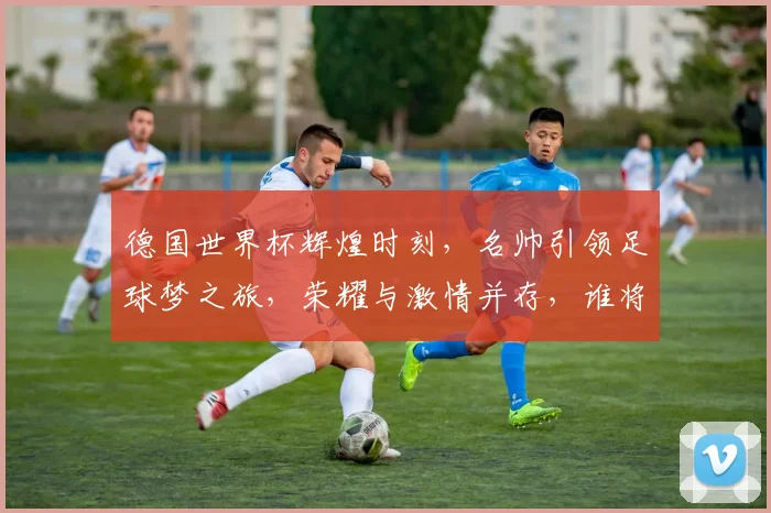 德国世界杯辉煌时刻，名帅引领足球梦之旅，荣耀与激情并存，谁将再创辉煌
