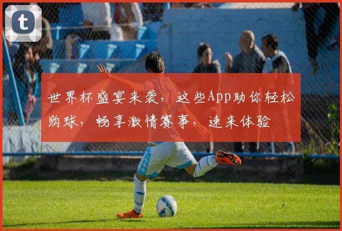 世界杯盛宴来袭，这些App助你轻松购球，畅享激情赛事，速来体验