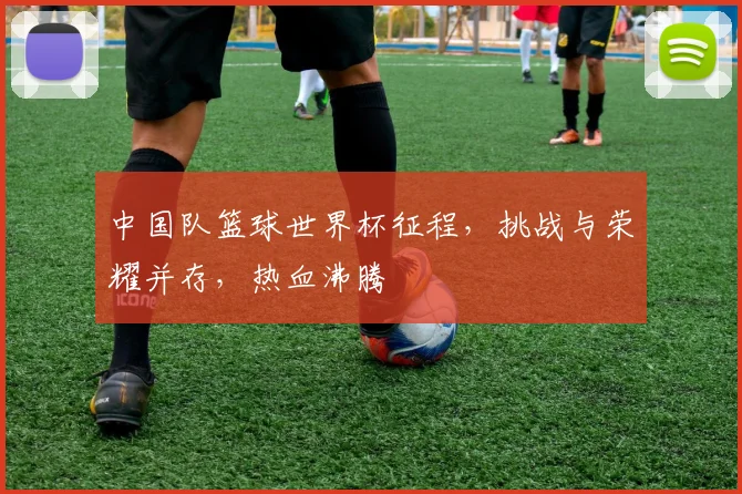 中国队篮球世界杯征程，挑战与荣耀并存，热血沸腾