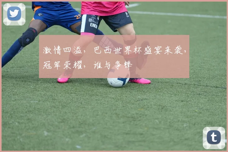 激情四溢，巴西世界杯盛宴来袭，冠军荣耀，谁与争锋
