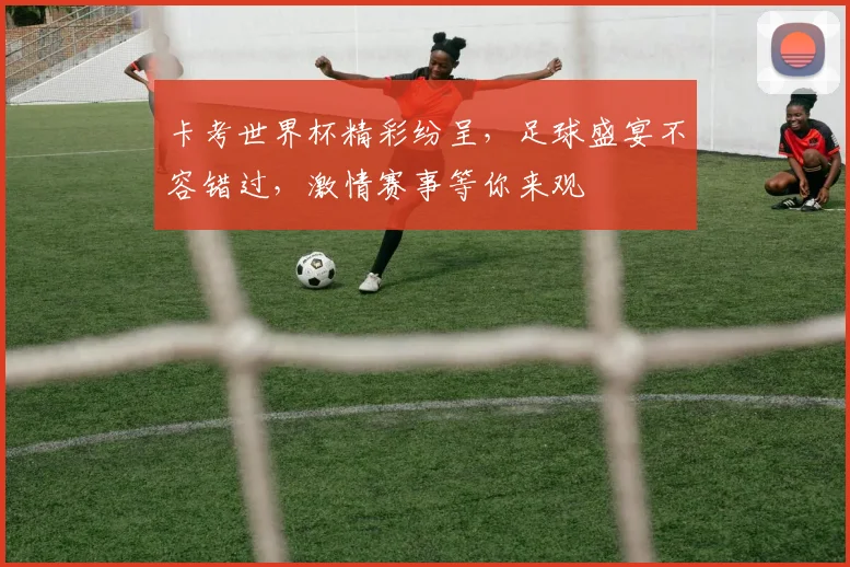 卡考世界杯精彩纷呈，足球盛宴不容错过，激情赛事等你来观